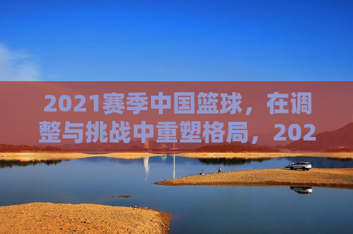 2021赛季中国篮球,在调整与挑战中重塑格局,2021赛季中国篮球,在调整与挑战中重塑格局