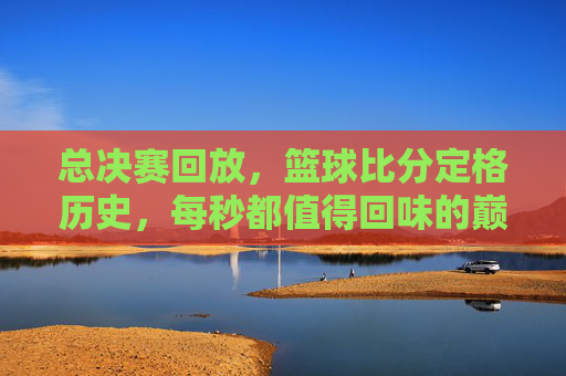 总决赛回放，篮球比分定格历史，每秒都值得回味的巅峰对决，总决赛回放，篮球比分定格历史，每秒都值得回味的巅峰对决