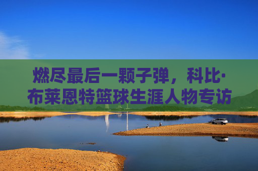 燃尽最后一颗子弹，科比·布莱恩特篮球生涯人物专访，燃尽最后一颗子弹，科比·布莱恩特篮球生涯人物专访