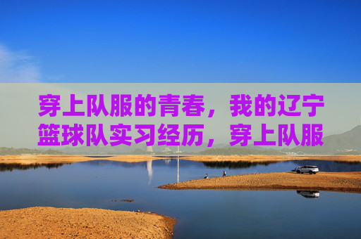 穿上队服的青春，我的辽宁篮球队实习经历，穿上队服的青春，我的辽宁篮球队实习经历