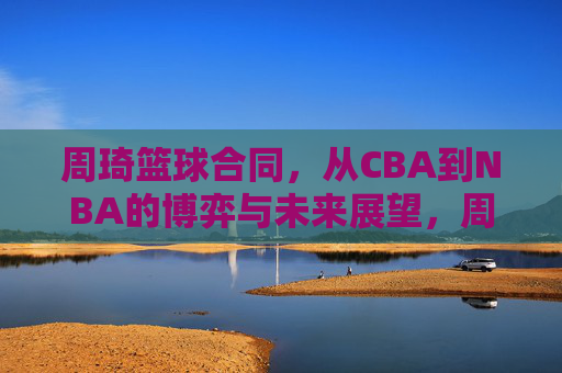 周琦篮球合同，从CBA到NBA的博弈与未来展望，周琦篮球合同，从CBA到NBA的博弈与未来展望