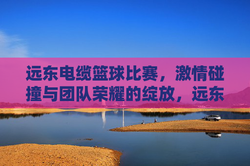 远东电缆篮球比赛，激情碰撞与团队荣耀的绽放，远东电缆篮球比赛，激情碰撞与团队荣耀的绽放