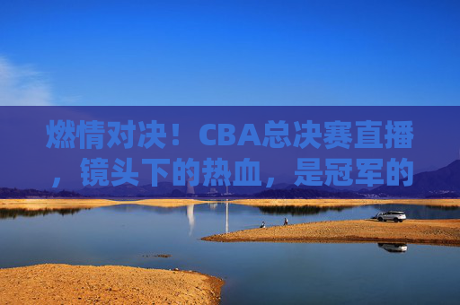 燃情对决！CBA总决赛直播，镜头下的热血，是冠军的征途，燃情对决！CBA总决赛直播，镜头下的热血，是冠军的征途