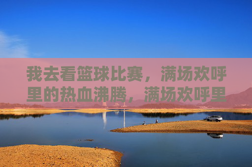 我去看篮球比赛，满场欢呼里的热血沸腾，满场欢呼里的篮球热血沸腾