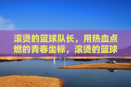 滚烫的篮球队长，用热血点燃的青春坐标，滚烫的篮球队长，用热血点燃的青春坐标