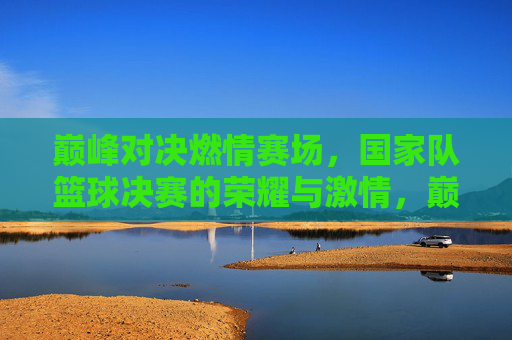 巅峰对决燃情赛场，国家队篮球决赛的荣耀与激情，巅峰对决燃情赛场，国家队篮球决赛的荣耀与激情