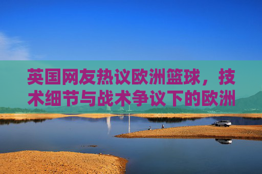 英国网友热议欧洲篮球,技术细节与战术争议下的欧洲赛场魅力与挑战,英国网友热议欧洲篮球,技术细节与战术争议下的赛场魅力与挑战