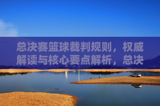 总决赛篮球裁判规则,权威解读与核心要点解析,总决赛篮球裁判规则权威解读与核心要点解析