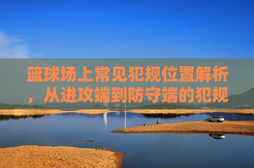 篮球场上常见犯规位置解析,从进攻端到防守端的犯规高发区,篮球场上常见犯规位置解析,从进攻端到防守端的犯规高发区