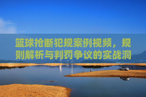 篮球抢断犯规案例视频，规则解析与判罚争议的实战洞察，篮球抢断犯规案例视频，规则解析与判罚争议的实战洞察