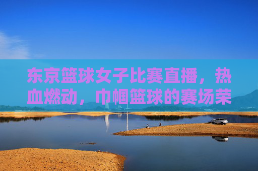 东京篮球女子比赛直播,热血燃动,巾帼篮球的赛场荣耀与全球共鸣,东京女子篮球比赛直播,热血燃动,巾帼赛场荣耀与全球共鸣