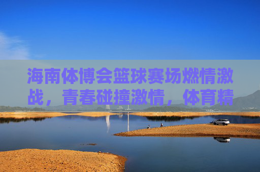 海南体博会篮球赛场燃情激战，青春碰撞激情，体育精神闪耀新时代，海南体博会篮球赛场燃情激战，青春碰撞激情，体育精神闪耀新时代