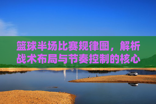 篮球半场比赛规律图，解析战术布局与节奏控制的核心要素，篮球半场比赛规律图，解析战术布局与节奏控制的核心要素