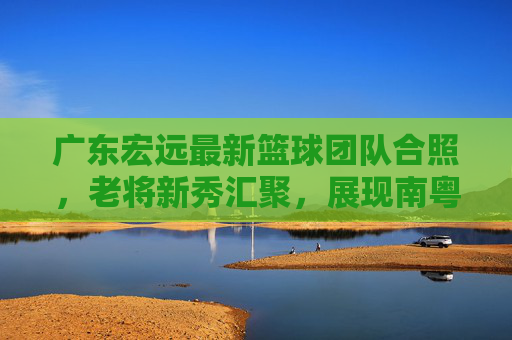 广东宏远最新篮球团队合照，老将新秀汇聚，展现南粤篮球的传承与活力，广东宏远最新团队合照，老将新秀汇聚，展现南粤篮球的传承与活力