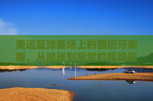 奥运篮球赛场上的西班牙荣耀，从挑战到冠军的辉煌征程，奥运篮球赛场上的西班牙荣耀，从挑战到冠军的辉煌征程