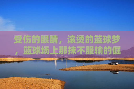 受伤的眼睛,滚烫的篮球梦,篮球场上那抹不服输的倔强,受伤的眼睛,滚烫的篮球梦,球场里的倔强与坚持