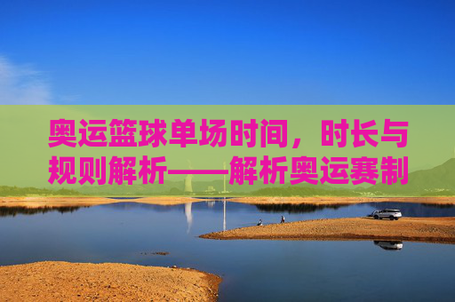 奥运篮球单场时间，时长与规则解析——解析奥运赛制下的篮球比赛时长奥秘，奥运篮球单场时间、时长与规则解析，解析奥运赛制下的比赛时长奥秘