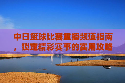 中日篮球比赛重播频道指南,锁定精彩赛事的实用攻略,中日篮球比赛重播频道指南,锁定精彩赛事的实用攻略