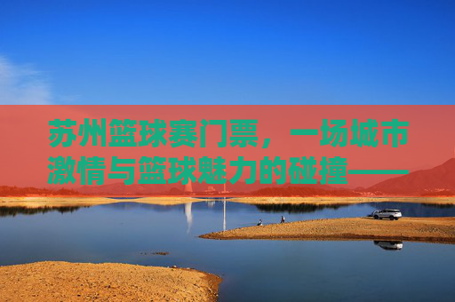 苏州篮球赛门票，一场城市激情与篮球魅力的碰撞——购票指南与观赛体验全解析，苏州篮球赛门票，一场城市激情与篮球魅力的碰撞——购票指南与观赛体验全解析
