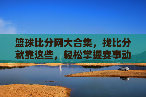 篮球比分网大合集，找比分就靠这些，轻松掌握赛事动态！篮球比分网大合集，找比分就靠这些，轻松掌握赛事动态！