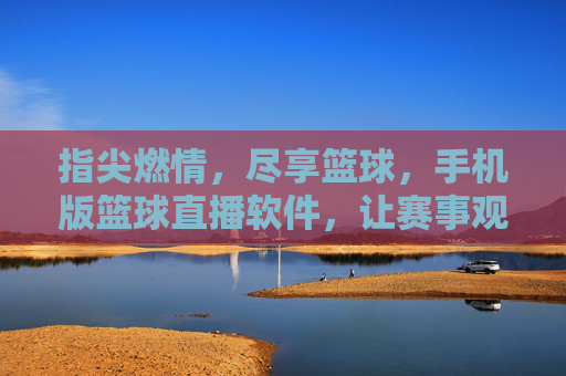 指尖燃情，尽享篮球，手机版篮球直播软件，让赛事观赛更便捷、更精彩，指尖燃情，尽享篮球，手机版篮球直播软件，让赛事观赛更便捷、更精彩