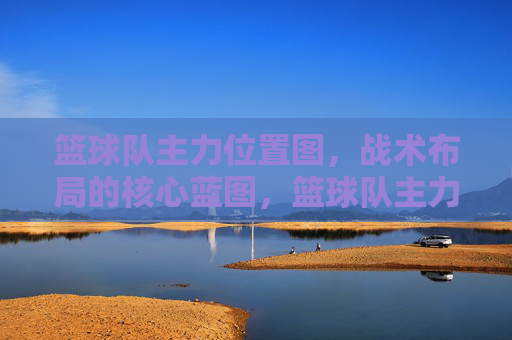篮球队主力位置图,战术布局的核心蓝图,篮球队主力位置图,战术布局的核心蓝图