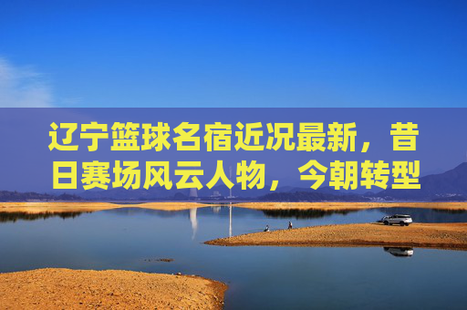 辽宁篮球名宿近况最新,昔日赛场风云人物,今朝转型发展新篇章,辽宁篮球名宿近况最新,昔日赛场风云今朝转型发展新篇章