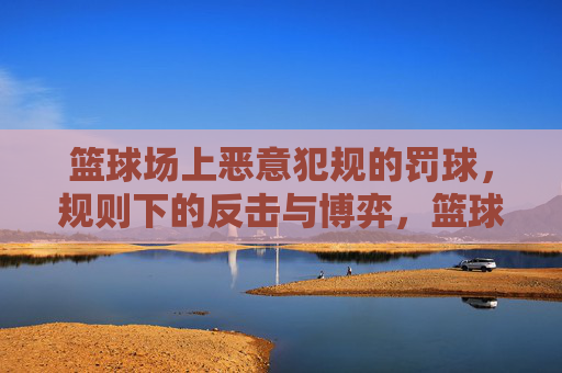 篮球场上恶意犯规的罚球，规则下的反击与博弈，篮球场上恶意犯规罚球，规则下的反击与博弈