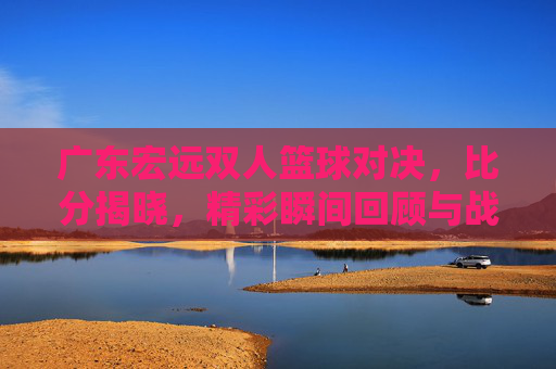 广东宏远双人篮球对决,比分揭晓,精彩瞬间回顾与战术分析,广东宏远双人篮球对决,比分揭晓,精彩瞬间回顾与战术分析
