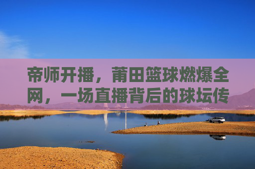 帝师开播，莆田篮球燃爆全网，一场直播背后的球坛传奇与城市荣耀，帝师开播，莆田篮球燃爆全网，一场直播背后的球坛传奇与城市荣耀
