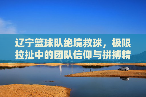 辽宁篮球队绝境救球，极限拉扯中的团队信仰与拼搏精神，辽宁篮球队绝境救球，极限拉扯中的团队信仰与拼搏精神