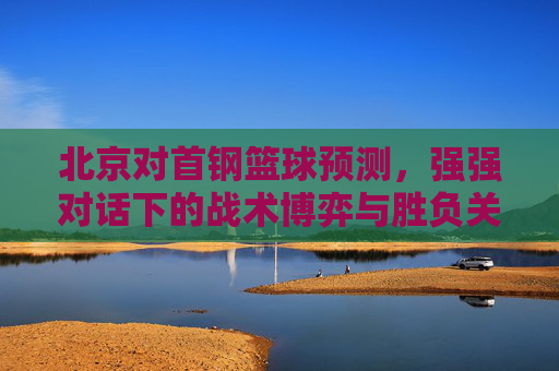 北京对首钢篮球预测，强强对话下的战术博弈与胜负关键——近期状态与历史交锋深度解析