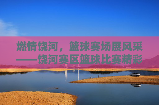 燃情饶河，篮球赛场展风采——饶河赛区篮球比赛精彩回顾，燃情饶河，篮球赛场展风采——饶河赛区篮球比赛精彩回顾