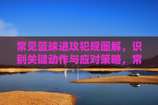 常见篮球进攻犯规图解，识别关键动作与应对策略，常见篮球进攻犯规图解，关键动作识别与应对策略