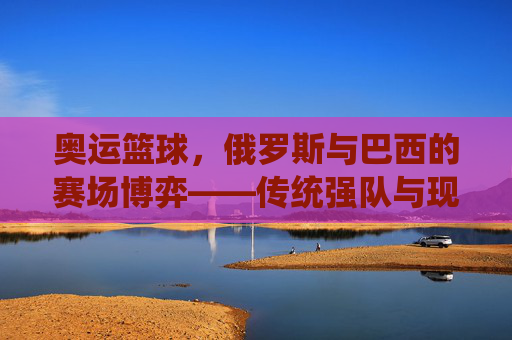 奥运篮球,俄罗斯与巴西的赛场博弈——传统强队与现代竞技的演变与碰撞,奥运篮球,俄罗斯与巴西的赛场博弈——传统强队与现代竞技的演变与碰撞