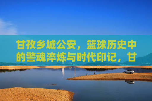 甘孜乡城公安，篮球历史中的警魂淬炼与时代印记，甘孜乡城公安，篮球历史中的警魂淬炼与时代印记