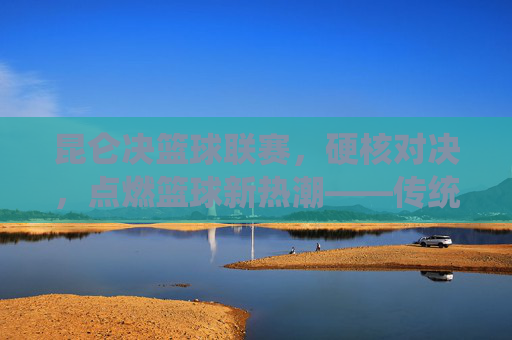 昆仑决篮球联赛，硬核对决，点燃篮球新热潮——传统赛事的现代化创新与篮球文化的深度传播，昆仑决篮球联赛，硬核对决点燃篮球新热潮——传统赛事的现代化创新与篮球文化的深度传播