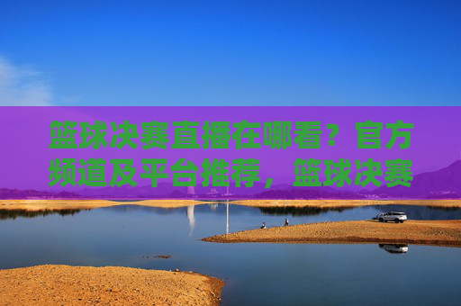 篮球决赛直播在哪看？官方频道及平台推荐，篮球决赛直播在哪看？官方频道及平台推荐