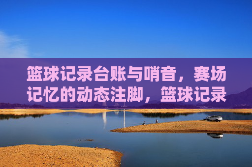 篮球记录台账与哨音，赛场记忆的动态注脚，篮球记录台账与哨音，赛场记忆的动态注脚