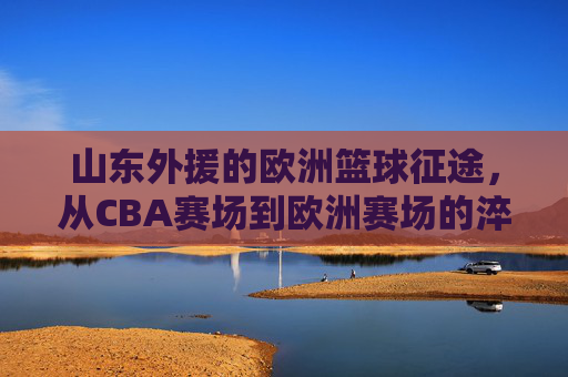 山东外援的欧洲篮球征途,从CBA赛场到欧洲赛场的淬炼与成长,山东外援的欧洲篮球征途,从CBA赛场到欧洲赛场的淬炼与成长