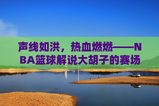 声线如洪，热血燃燃——NBA篮球解说大胡子的赛场传奇与解说魅力，声线如洪，热血燃燃——NBA篮球解说大胡子的赛场传奇与解说魅力