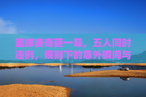 篮球赛奇葩一幕,五人同时违例,规则下的意外瞬间与裁判的权威,篮球赛奇葩一幕,五人同时违例,规则下的意外瞬间与裁判的权威