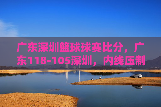 广东深圳篮球球赛比分,广东118-105深圳,内线压制与快攻主导胜利,广东118-105深圳,内线压制与快攻主导胜利