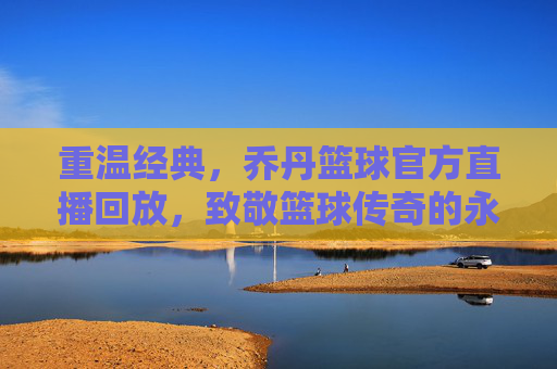 重温经典，乔丹篮球官方直播回放，致敬篮球传奇的永恒魅力，重温经典，乔丹篮球官方直播回放，致敬篮球传奇的永恒魅力