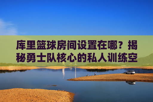 库里篮球房间设置在哪？揭秘勇士队核心的私人训练空间，库里篮球房间设置在哪？揭秘勇士队核心的私人训练空间