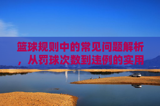篮球规则中的常见问题解析,从罚球次数到违例的实用指南,篮球规则常见问题解析,从罚球次数到违例的实用指南