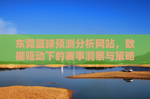 东莞篮球预测分析网站,数据驱动下的赛事洞察与策略指南,东莞篮球预测分析网站,数据驱动下的赛事洞察与策略指南