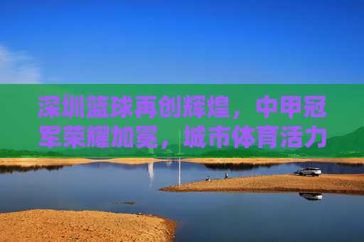 深圳篮球再创辉煌，中甲冠军荣耀加冕，城市体育活力迸发，深圳篮球再创辉煌，中甲冠军荣耀加冕，城市体育活力迸发