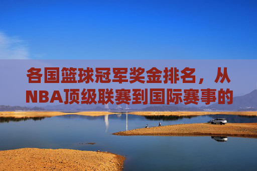 各国篮球冠军奖金排名,从NBA顶级联赛到国际赛事的金腰带价值透视,各国篮球冠军奖金排名,从NBA顶级联赛到国际赛事的金腰带价值透视