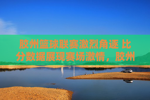 胶州篮球联赛激烈角逐 比分数据展现赛场激情，胶州篮球联赛激烈角逐 比分数据展现赛场激情